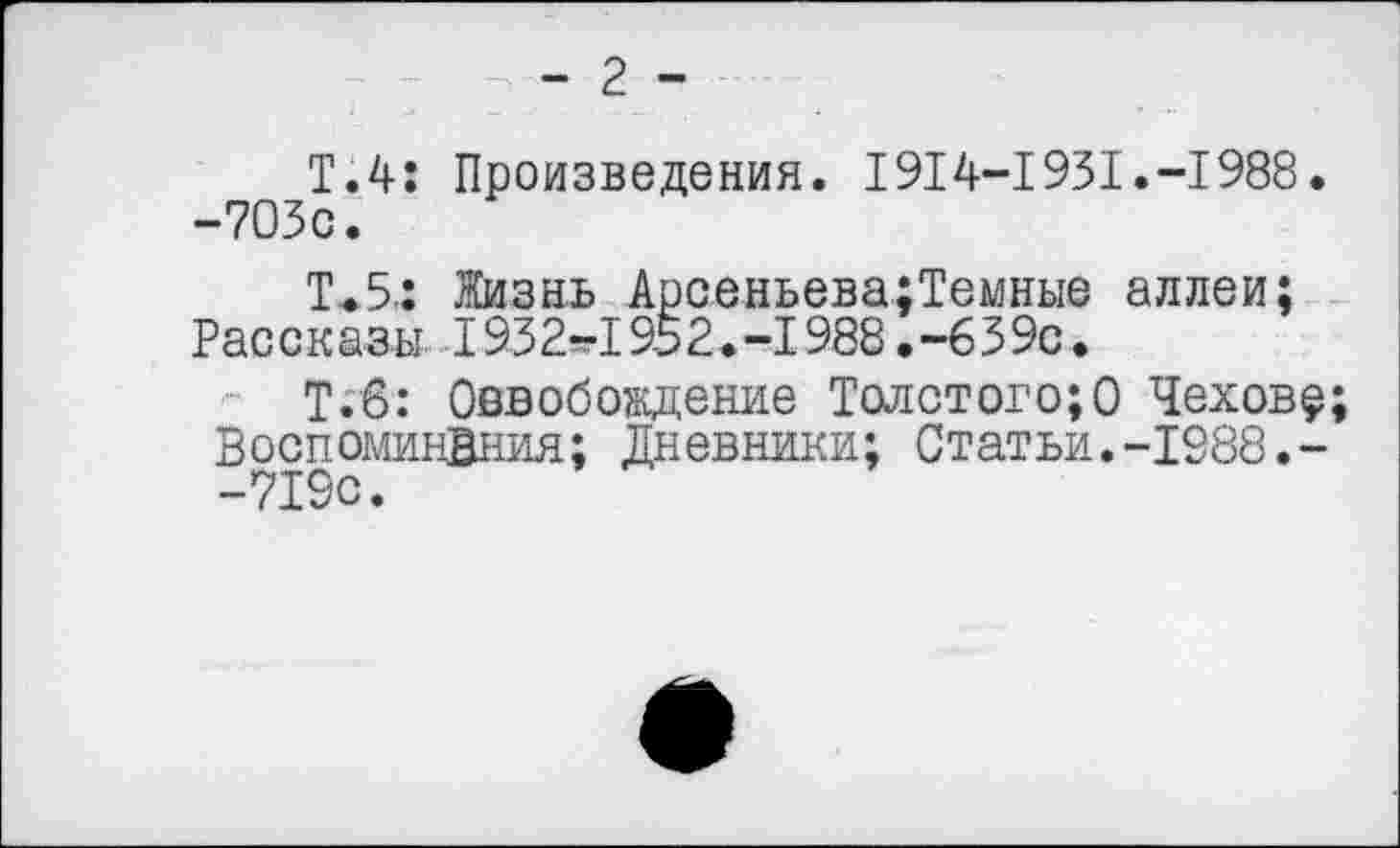 ﻿- 2 -
Т.4: Произведения. 1914-1931.-1988. -703с.
Т«5.: Жизнь Арсеньева;Темные аллеи; Рассказы 1932-1952.-1988.-639с.
Т.6: Оввобовдение Толстого;0 Чехову; Воспоминания; Дневники; Статьи.-1988.--719с.